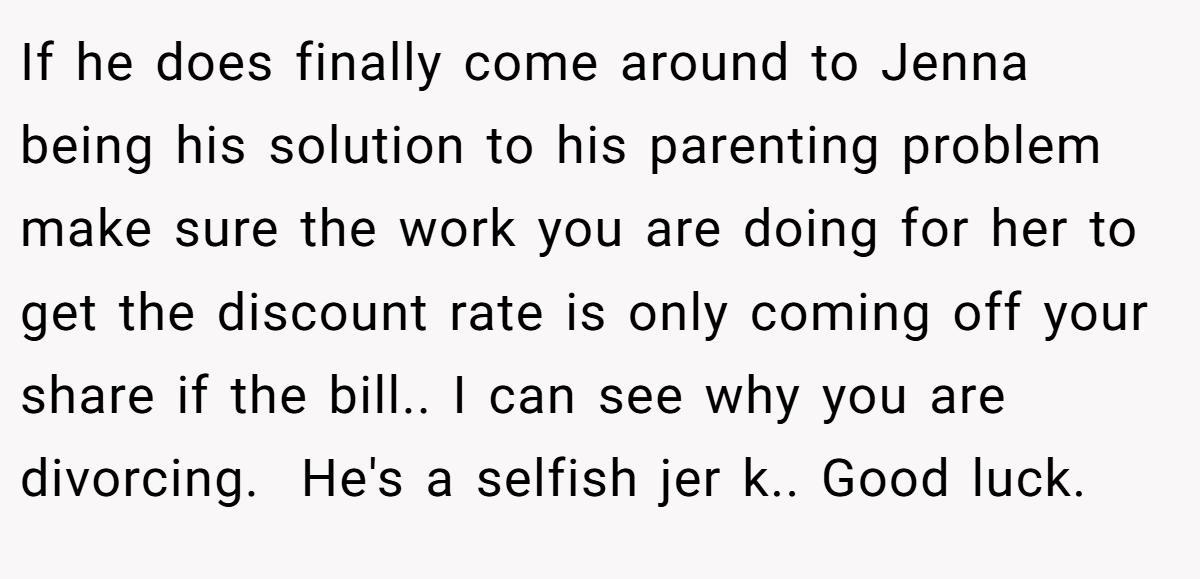 If he does finally come around to Jenna being his solution to his parenting problem make sure the work you are doing for her to get the discount rate is only coming off your share if the bill.. I can see why you are divorcing.  He's a selfish jer k.. Good luck.