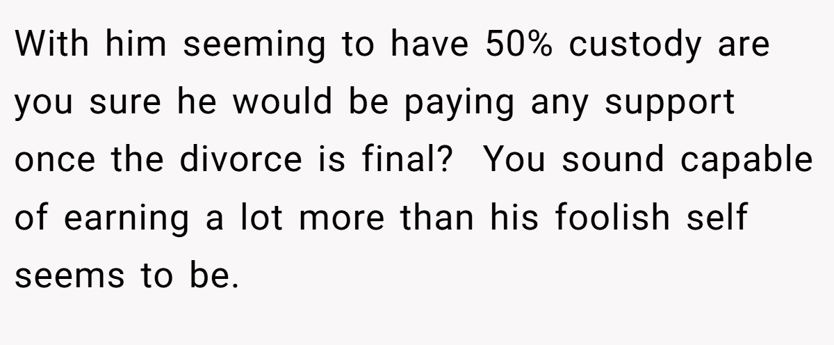 With him seeming to have 50% custody are you sure he would be paying any support once the divorce is final?  You sound capable of earning a lot more than his foolish self seems to be.