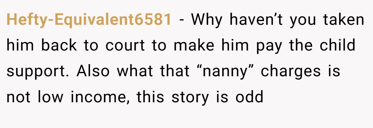Hefty-Equivalent6581 − Why haven’t you taken him back to court to make him pay the child support. Also what that “nanny” charges is not low income, this story is odd