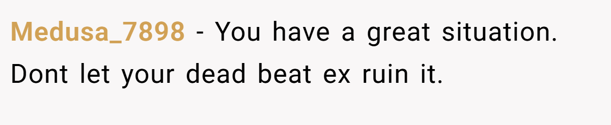 Medusa_7898 − You have a great situation. Dont let your dead beat ex ruin it.