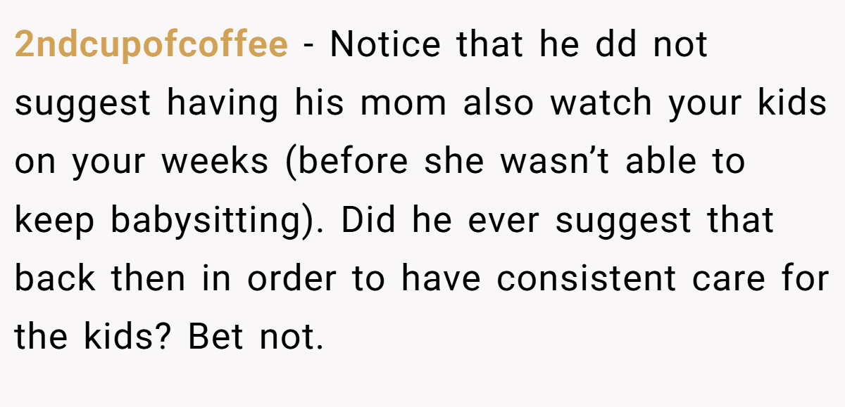 2ndcupofcoffee − Notice that he dd not suggest having his mom also watch your kids on your weeks (before she wasn’t able to keep babysitting). Did he ever suggest that back then in order to have consistent care for the kids? Bet not.