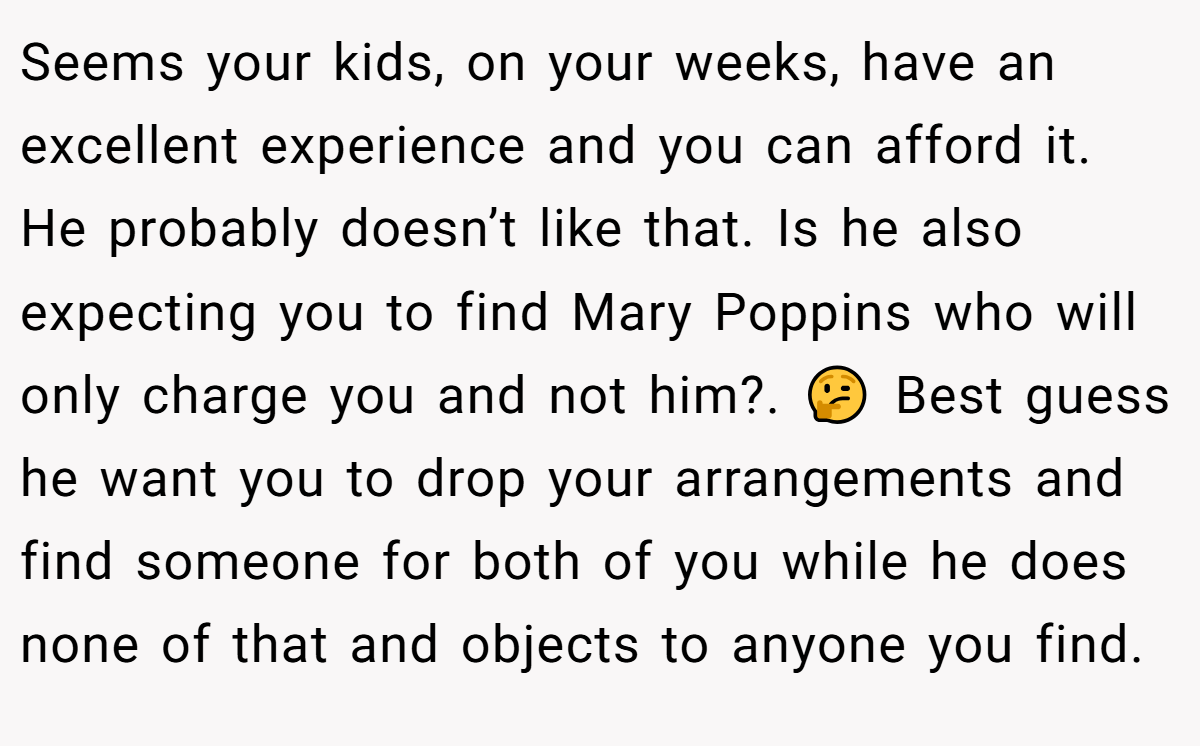 Seems your kids, on your weeks, have an excellent experience and you can afford it. He probably doesn’t like that. Is he also expecting you to find Mary Poppins who will only charge you and not him?. 🤔 Best guess he want you to drop your arrangements and find someone for both of you while he does none of that and objects to anyone you find.
