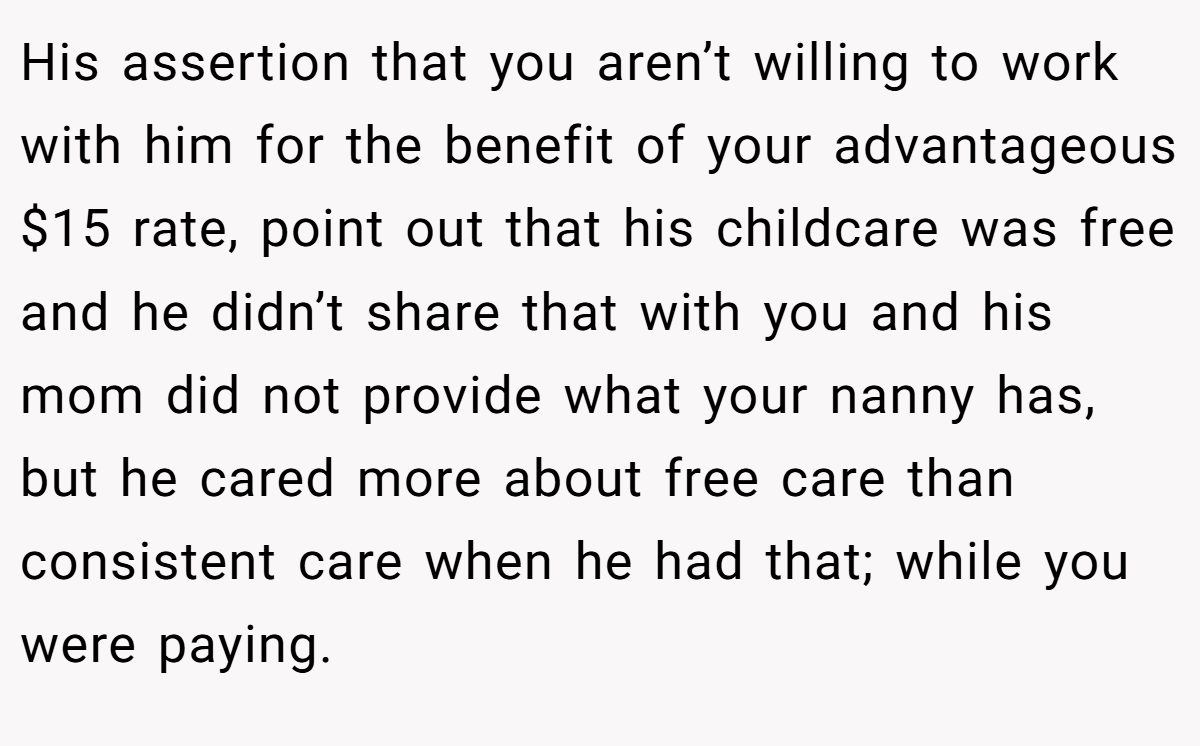 His assertion that you aren’t willing to work with him for the benefit of your advantageous $15 rate, point out that his childcare was free and he didn’t share that with you and his mom did not provide what your nanny has, but he cared more about free care than consistent care when he had that; while you were paying.