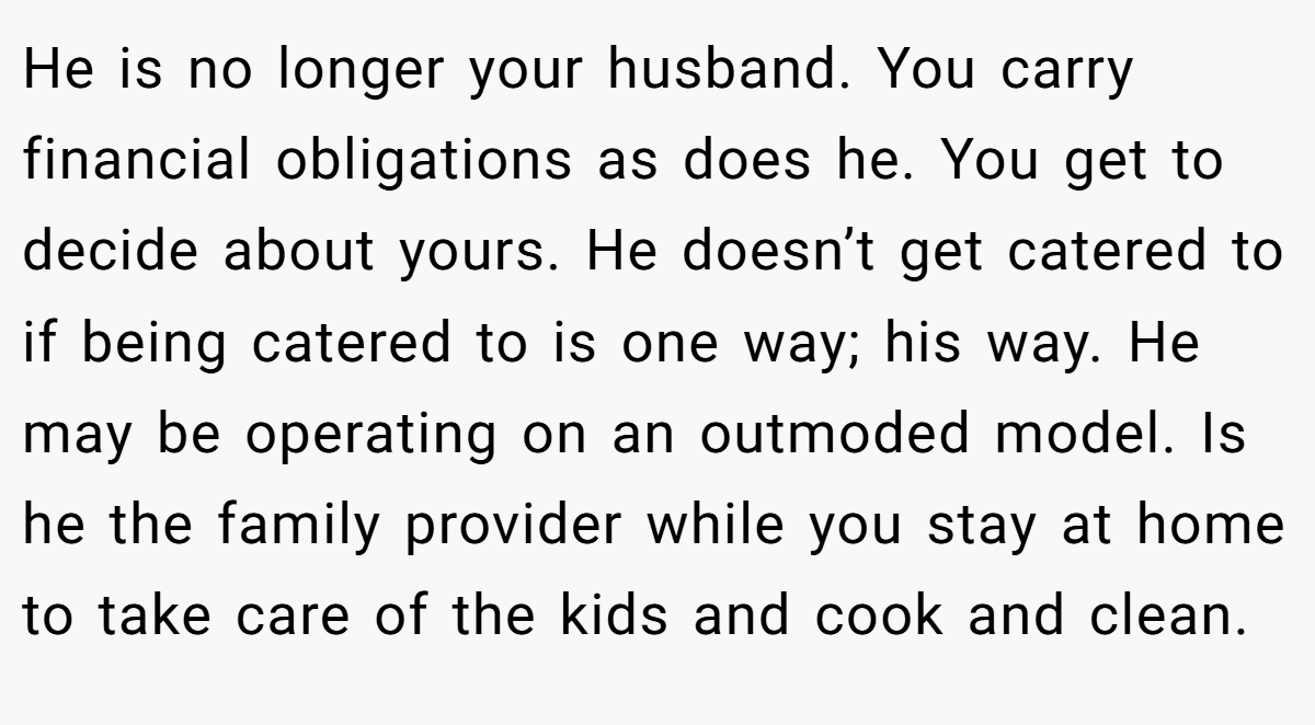 He is no longer your husband. You carry financial obligations as does he. You get to decide about yours. He doesn’t get catered to if being catered to is one way; his way. He may be operating on an outmoded model. Is he the family provider while you stay at home to take care of the kids and cook and clean.