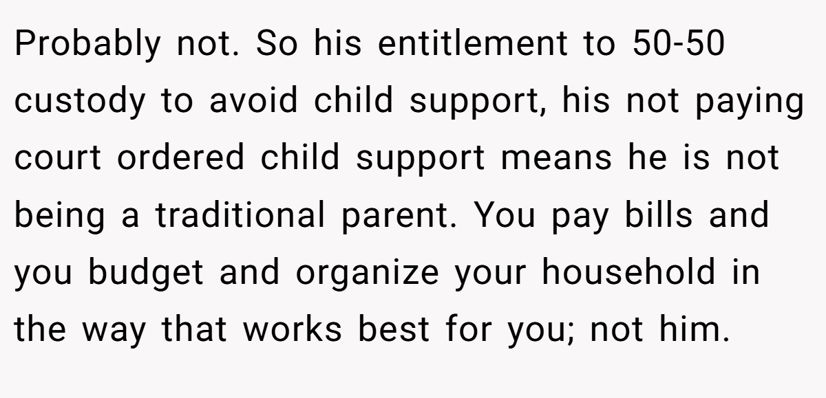 Probably not. So his entitlement to 50-50 custody to avoid child support, his not paying court ordered child support means he is not being a traditional parent. You pay bills and you budget and organize your household in the way that works best for you; not him.