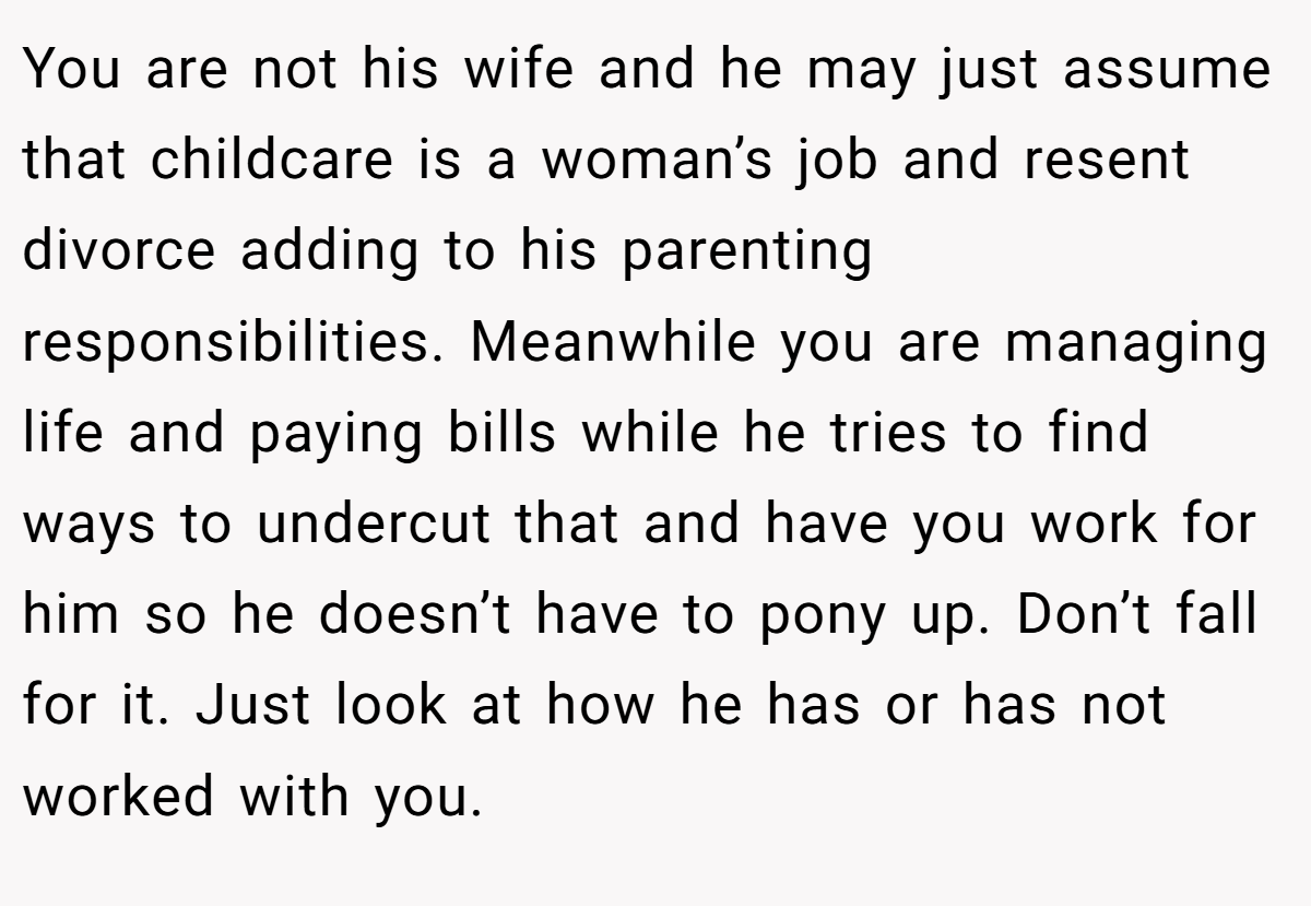 You are not his wife and he may just assume that childcare is a woman’s job and resent divorce adding to his parenting responsibilities. Meanwhile you are managing life and paying bills while he tries to find ways to undercut that and have you work for him so he doesn’t have to pony up. Don’t fall for it. Just look at how he has or has not worked with you.