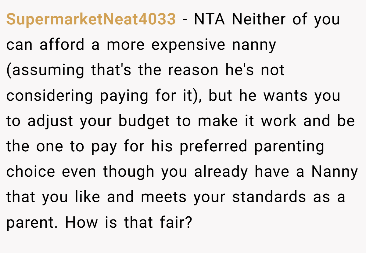 SupermarketNeat4033 − NTA Neither of you can afford a more expensive nanny (assuming that's the reason he's not considering paying for it), but he wants you to adjust your budget to make it work and be the one to pay for his preferred parenting choice even though you already have a Nanny that you like and meets your standards as a parent. How is that fair?