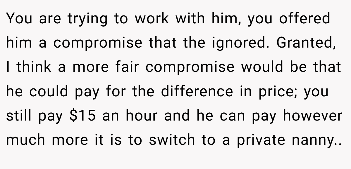 You are trying to work with him, you offered him a compromise that the ignored. Granted, I think a more fair compromise would be that he could pay for the difference in price; you still pay $15 an hour and he can pay however much more it is to switch to a private nanny..