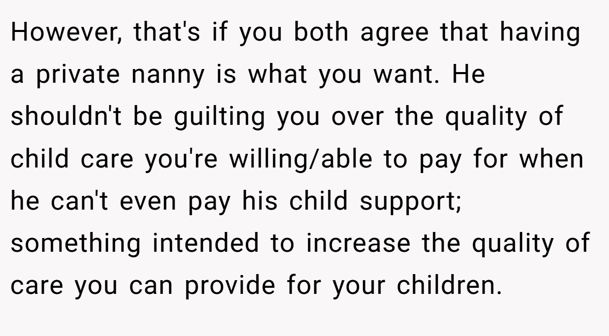 However, that's if you both agree that having a private nanny is what you want. He shouldn't be guilting you over the quality of child care you're willing/able to pay for when he can't even pay his child support; something intended to increase the quality of care you can provide for your children.