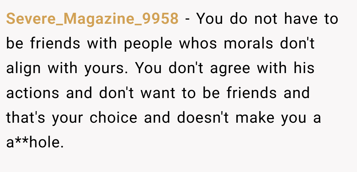 Severe_Magazine_9958 − You do not have to be friends with people whos morals don't align with yours. You don't agree with his actions and don't want to be friends and that's your choice and doesn't make you a a**hole.