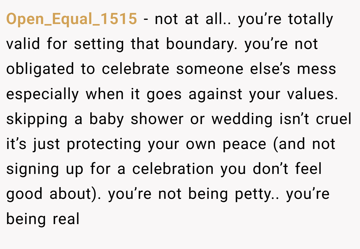 Open_Equal_1515 − not at all.. you’re totally valid for setting that boundary. you’re not obligated to celebrate someone else’s mess especially when it goes against your values. skipping a baby shower or wedding isn’t cruel it’s just protecting your own peace (and not signing up for a celebration you don’t feel good about). you’re not being petty.. you’re being real