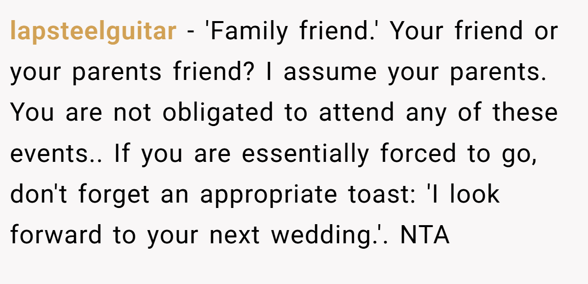 lapsteelguitar − 'Family friend.' Your friend or your parents friend? I assume your parents. You are not obligated to attend any of these events.. If you are essentially forced to go, don't forget an appropriate toast: 'I look forward to your next wedding.'. NTA