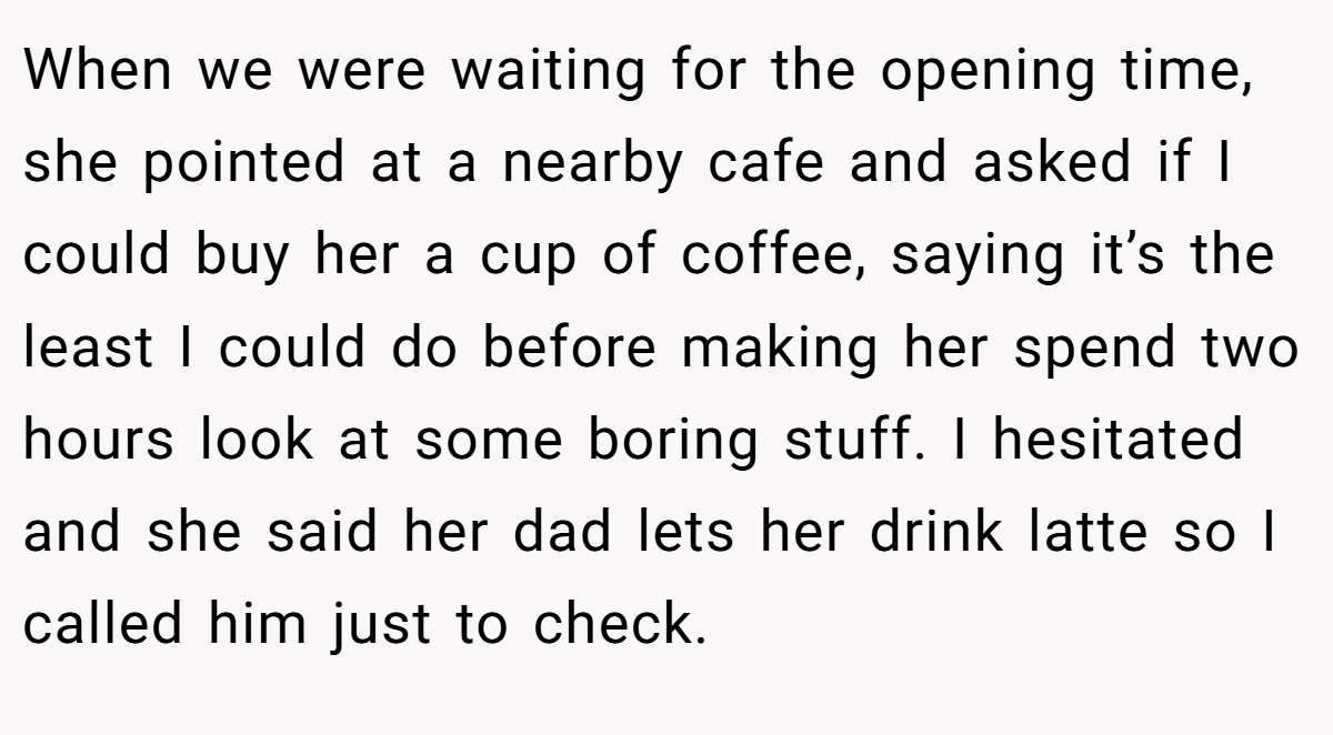 When we were waiting for the opening time, she pointed at a nearby cafe and asked if I could buy her a cup of coffee, saying it’s the least I could do before making her spend two hours look at some boring stuff. I hesitated and she said her dad lets her drink latte so I called him just to check.