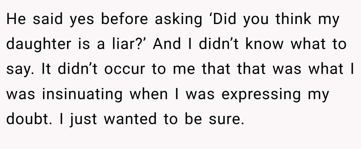 He said yes before asking ‘Did you think my daughter is a liar?’ And I didn’t know what to say. It didn’t occur to me that that was what I was insinuating when I was expressing my doubt. I just wanted to be sure.