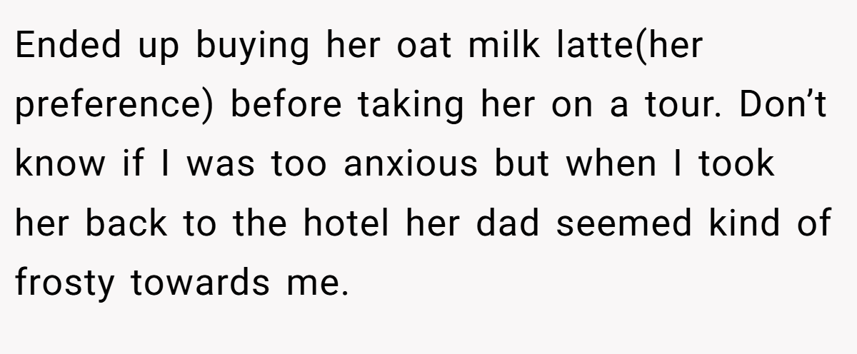 Ended up buying her oat milk latte(her preference) before taking her on a tour. Don’t know if I was too anxious but when I took her back to the hotel her dad seemed kind of frosty towards me.