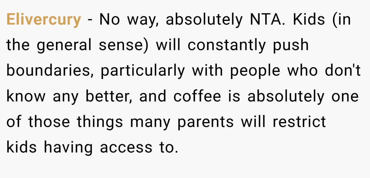 Elivercury − No way, absolutely NTA. Kids (in the general sense) will constantly push boundaries, particularly with people who don't know any better, and coffee is absolutely one of those things many parents will restrict kids having access to.