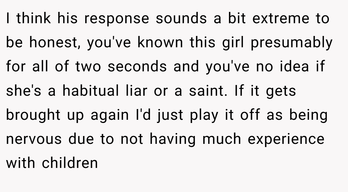 I think his response sounds a bit extreme to be honest, you've known this girl presumably for all of two seconds and you've no idea if she's a habitual liar or a saint. If it gets brought up again I'd just play it off as being nervous due to not having much experience with children