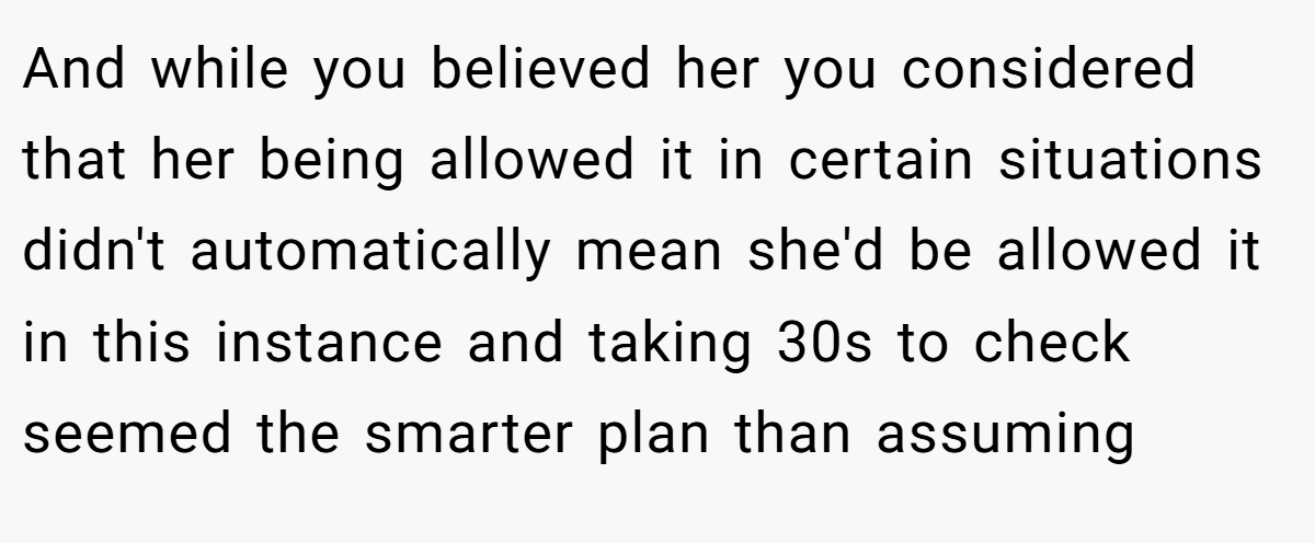 And while you believed her you considered that her being allowed it in certain situations didn't automatically mean she'd be allowed it in this instance and taking 30s to check seemed the smarter plan than assuming
