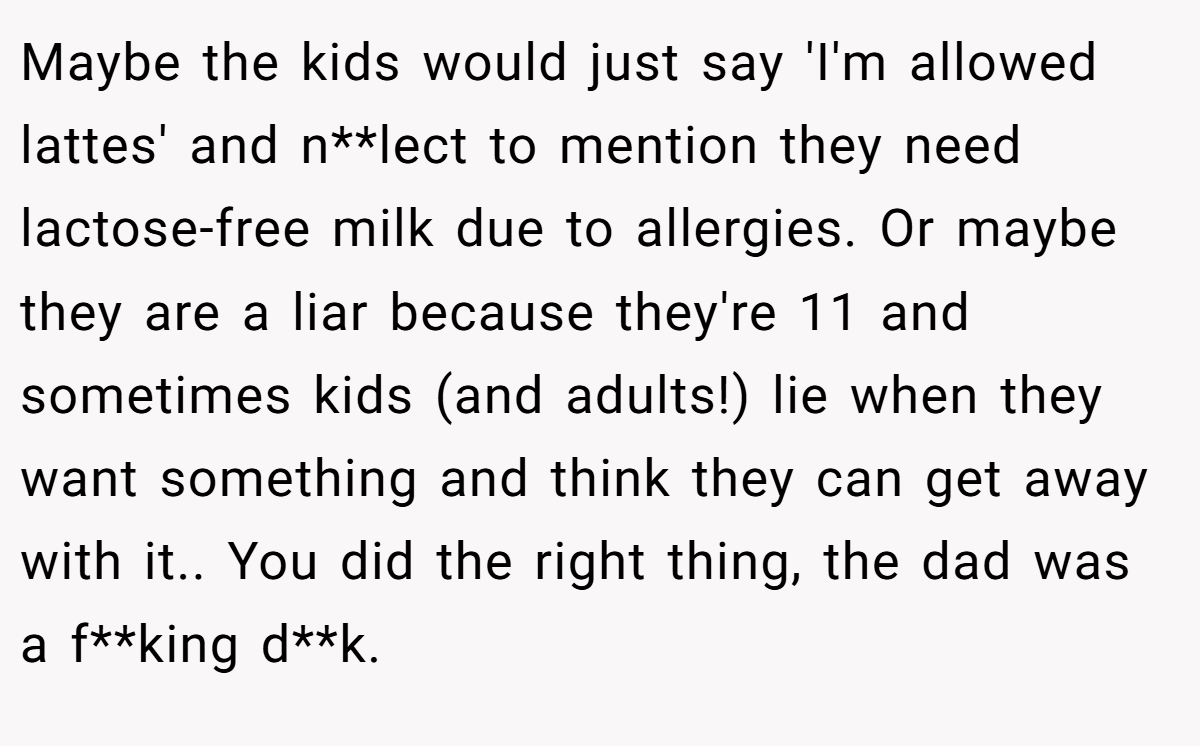 Maybe the kids would just say 'I'm allowed lattes' and n**lect to mention they need lactose-free milk due to allergies. Or maybe they are a liar because they're 11 and sometimes kids (and adults!) lie when they want something and think they can get away with it.. You did the right thing, the dad was a f**king d**k.