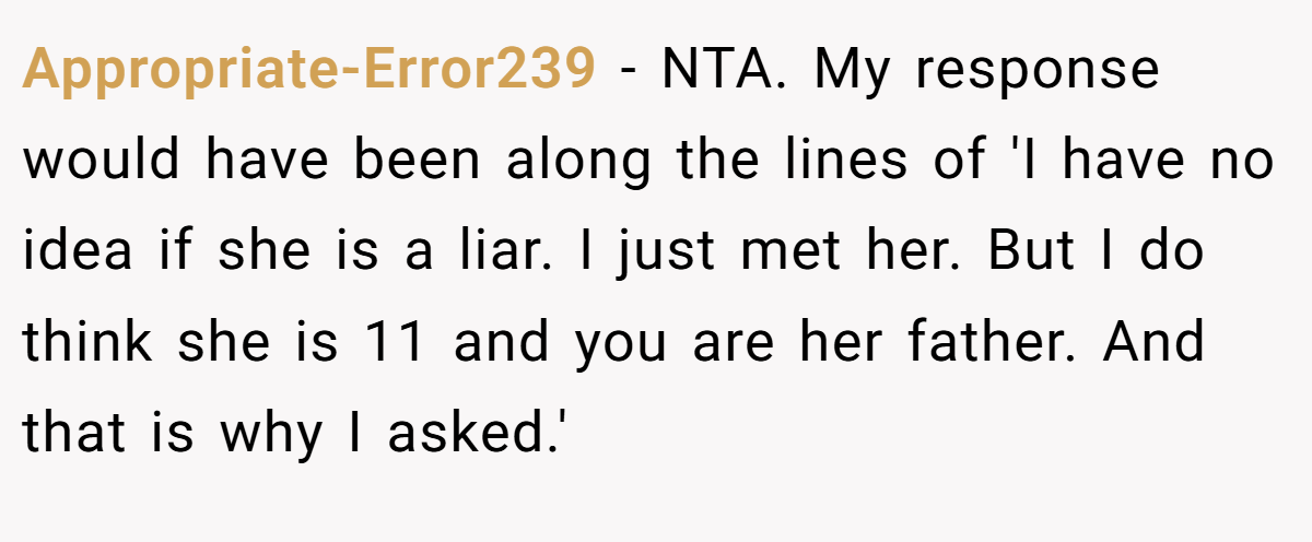 Appropriate-Error239 − NTA. My response would have been along the lines of 'I have no idea if she is a liar. I just met her. But I do think she is 11 and you are her father. And that is why I asked.'