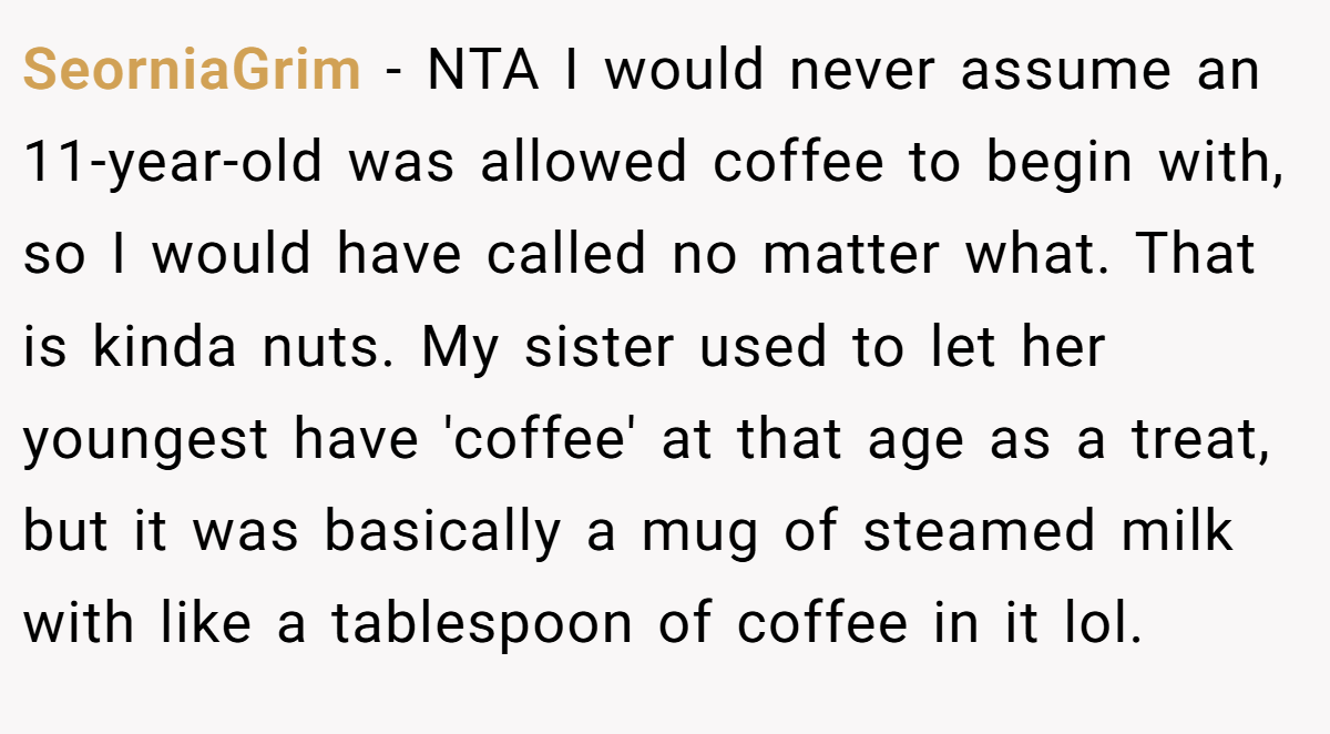 SeorniaGrim − NTA I would never assume an 11-year-old was allowed coffee to begin with, so I would have called no matter what. That is kinda nuts. My sister used to let her youngest have 'coffee' at that age as a treat, but it was basically a mug of steamed milk with like a tablespoon of coffee in it lol.
