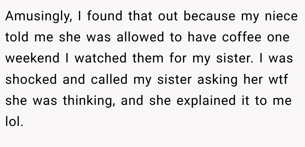 Amusingly, I found that out because my niece told me she was allowed to have coffee one weekend I watched them for my sister. I was shocked and called my sister asking her wtf she was thinking, and she explained it to me lol.