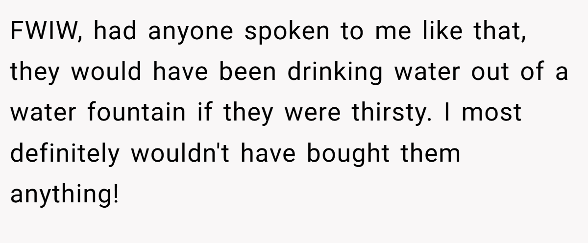 FWIW, had anyone spoken to me like that, they would have been drinking water out of a water fountain if they were thirsty. I most definitely wouldn't have bought them anything!