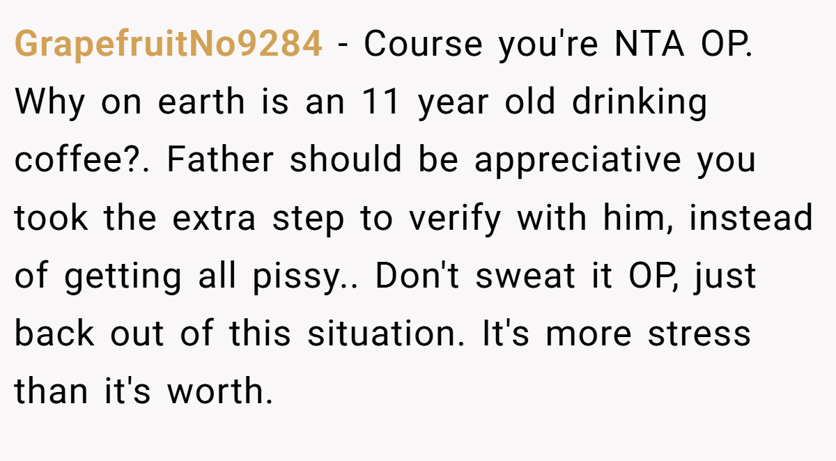 GrapefruitNo9284 − Course you're NTA OP. Why on earth is an 11 year old drinking coffee?. Father should be appreciative you took the extra step to verify with him, instead of getting all pissy.. Don't sweat it OP, just back out of this situation. It's more stress than it's worth.