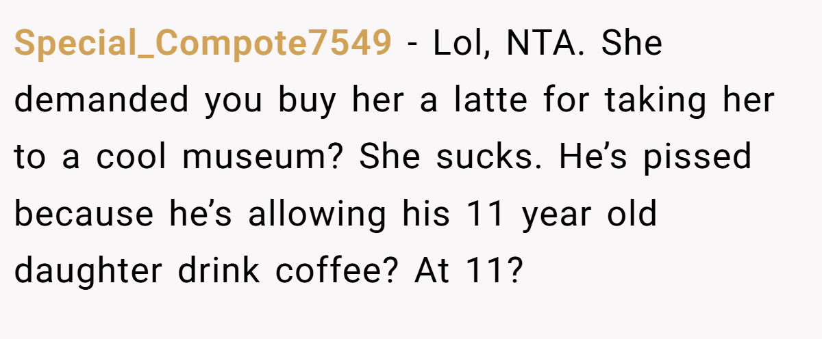 Special_Compote7549 − Lol, NTA. She demanded you buy her a latte for taking her to a cool museum? She sucks. He’s pissed because he’s allowing his 11 year old daughter drink coffee? At 11?