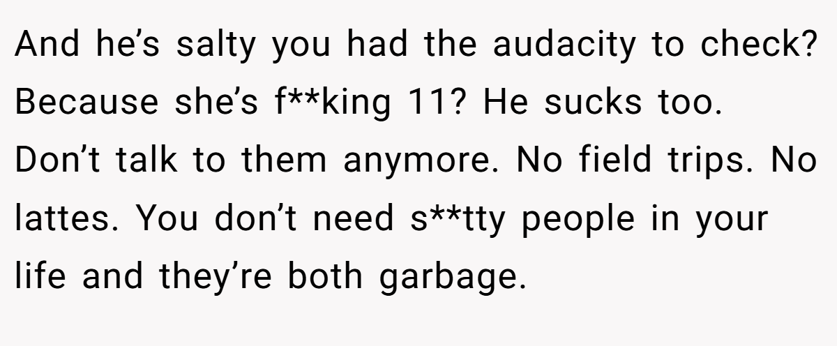 And he’s salty you had the audacity to check? Because she’s f**king 11? He sucks too. Don’t talk to them anymore. No field trips. No lattes. You don’t need s**tty people in your life and they’re both garbage.