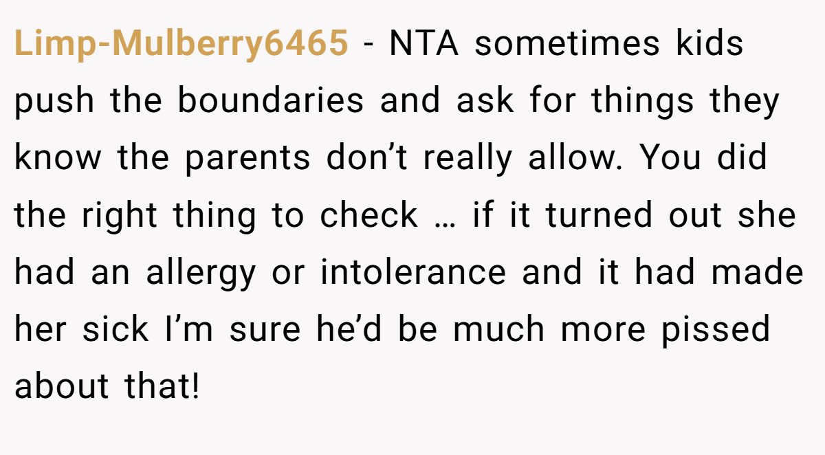 Limp-Mulberry6465 − NTA sometimes kids push the boundaries and ask for things they know the parents don’t really allow. You did the right thing to check … if it turned out she had an allergy or intolerance and it had made her sick I’m sure he’d be much more pissed about that!
