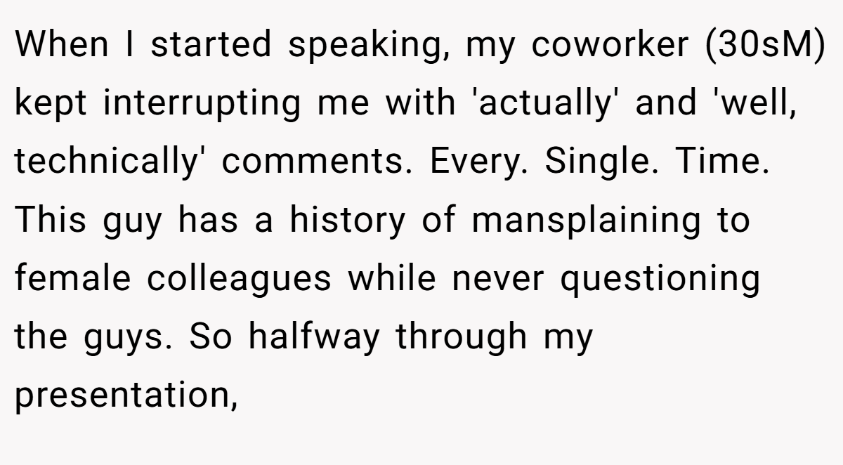 When I started speaking, my coworker (30sM) kept interrupting me with 'actually' and 'well, technically' comments. Every. Single. Time. This guy has a history of mansplaining to female colleagues while never questioning the guys. So halfway through my presentation,