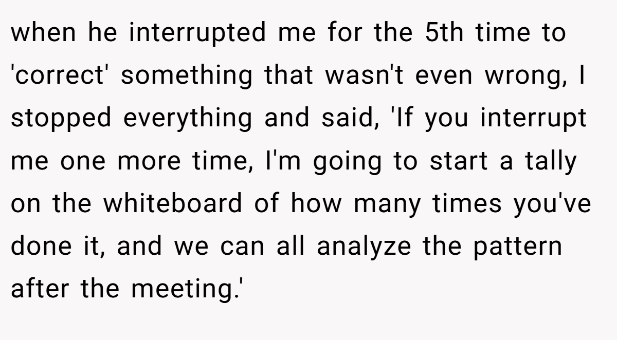 when he interrupted me for the 5th time to 'correct' something that wasn't even wrong, I stopped everything and said, 'If you interrupt me one more time, I'm going to start a tally on the whiteboard of how many times you've done it, and we can all analyze the pattern after the meeting.'