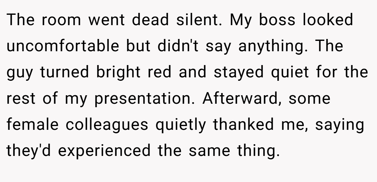 The room went dead silent. My boss looked uncomfortable but didn't say anything. The guy turned bright red and stayed quiet for the rest of my presentation. Afterward, some female colleagues quietly thanked me, saying they'd experienced the same thing.