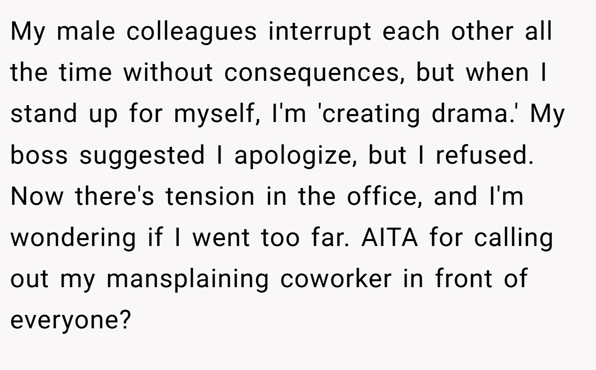 My male colleagues interrupt each other all the time without consequences, but when I stand up for myself, I'm 'creating drama.' My boss suggested I apologize, but I refused. Now there's tension in the office, and I'm wondering if I went too far. AITA for calling out my mansplaining coworker in front of everyone?