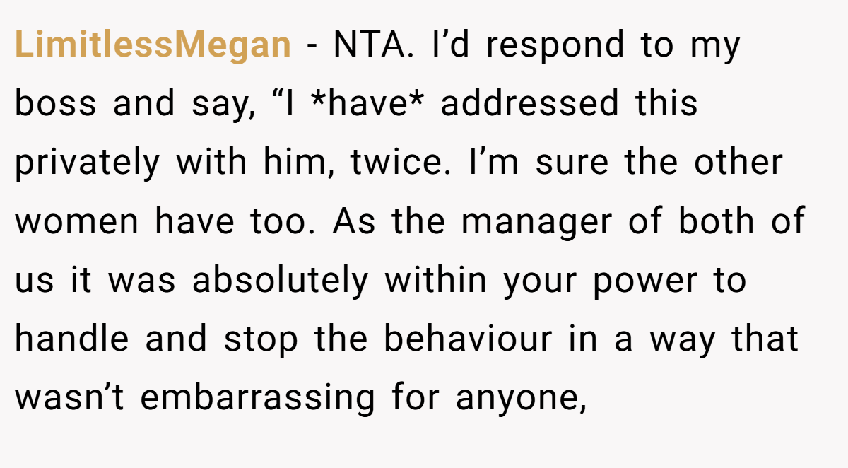 LimitlessMegan − NTA. I’d respond to my boss and say, “I *have* addressed this privately with him, twice. I’m sure the other women have too. As the manager of both of us it was absolutely within your power to handle and stop the behaviour in a way that wasn’t embarrassing for anyone,