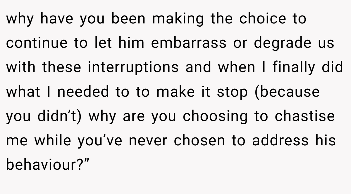 why have you been making the choice to continue to let him embarrass or degrade us with these interruptions and when I finally did what I needed to to make it stop (because you didn’t) why are you choosing to chastise me while you’ve never chosen to address his behaviour?”