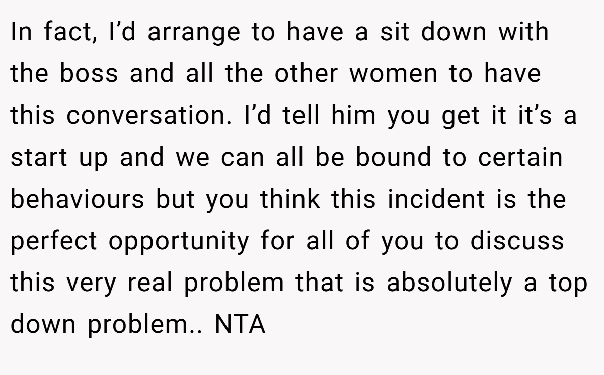 In fact, I’d arrange to have a sit down with the boss and all the other women to have this conversation. I’d tell him you get it it’s a start up and we can all be bound to certain behaviours but you think this incident is the perfect opportunity for all of you to discuss this very real problem that is absolutely a top down problem.. NTA 