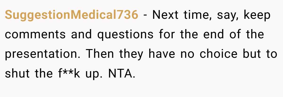 SuggestionMedical736 − Next time, say, keep comments and questions for the end of the presentation. Then they have no choice but to shut the f**k up. NTA.
