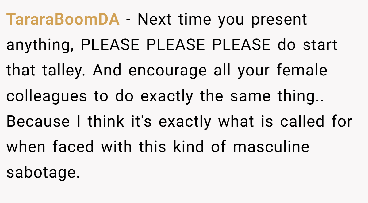 TararaBoomDA − Next time you present anything, PLEASE PLEASE PLEASE do start that talley. And encourage all your female colleagues to do exactly the same thing.. Because I think it's exactly what is called for when faced with this kind of masculine sabotage.