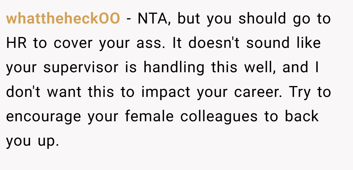 whattheheckOO − NTA, but you should go to HR to cover your ass. It doesn't sound like your supervisor is handling this well, and I don't want this to impact your career. Try to encourage your female colleagues to back you up.
