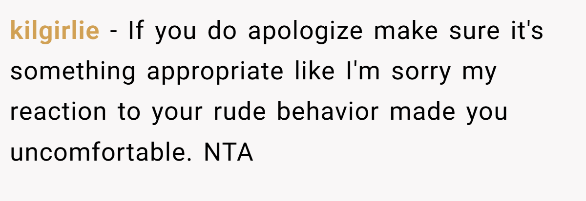 kilgirlie − If you do apologize make sure it's something appropriate like I'm sorry my reaction to your rude behavior made you uncomfortable. NTA