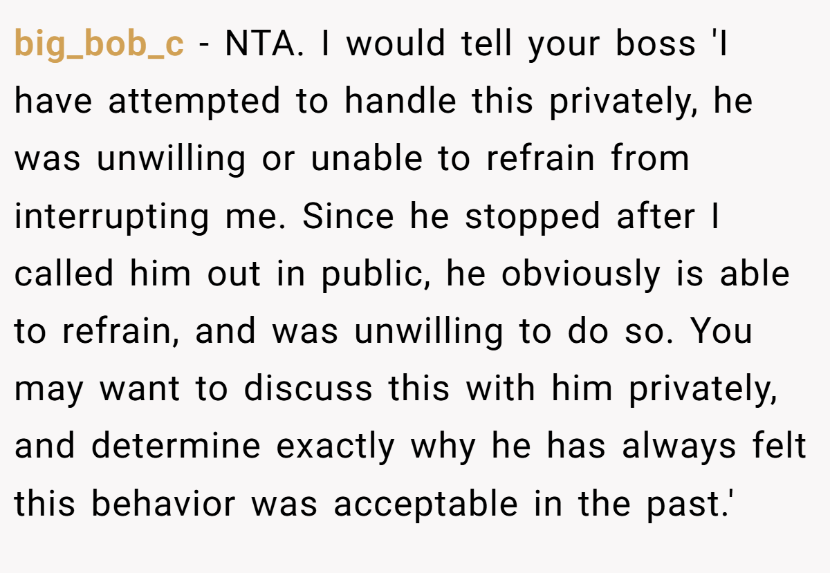 big_bob_c − NTA. I would tell your boss 'I have attempted to handle this privately, he was unwilling or unable to refrain from interrupting me. Since he stopped after I called him out in public, he obviously is able to refrain, and was unwilling to do so. You may want to discuss this with him privately, and determine exactly why he has always felt this behavior was acceptable in the past.'