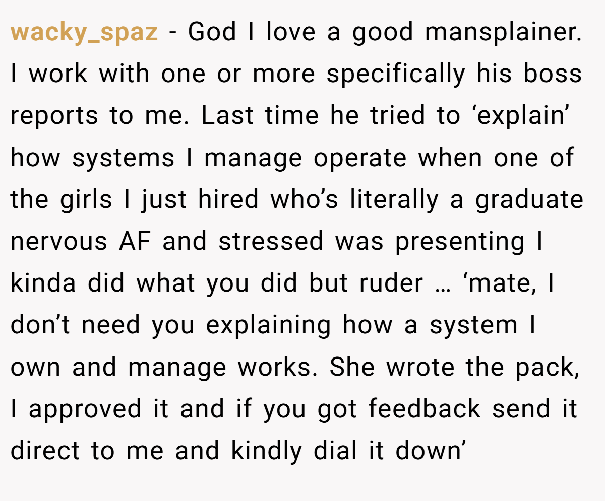 wacky_spaz − God I love a good mansplainer. I work with one or more specifically his boss reports to me. Last time he tried to ‘explain’ how systems I manage operate when one of the girls I just hired who’s literally a graduate nervous AF and stressed was presenting I kinda did what you did but ruder … ‘mate, I don’t need you explaining how a system I own and manage works. She wrote the pack, I approved it and if you got feedback send it direct to me and kindly dial it down’