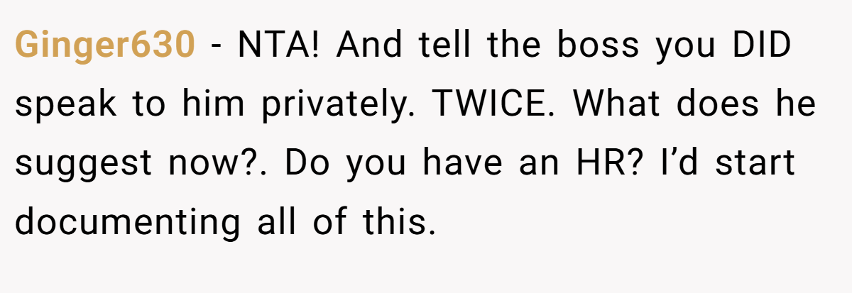 Ginger630 − NTA! And tell the boss you DID speak to him privately. TWICE. What does he suggest now?. Do you have an HR? I’d start documenting all of this.