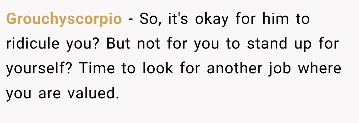 Grouchyscorpio − So, it's okay for him to ridicule you? But not for you to stand up for yourself? Time to look for another job where you are valued.