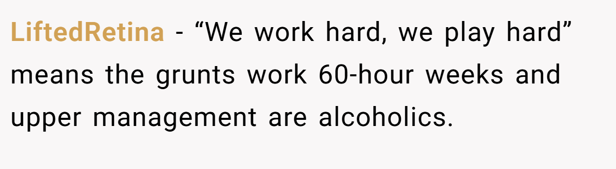 LiftedRetina − “We work hard, we play hard” means the grunts work 60-hour weeks and upper management are alcoholics.