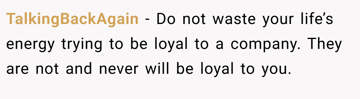 TalkingBackAgain − Do not waste your life’s energy trying to be loyal to a company. They are not and never will be loyal to you.