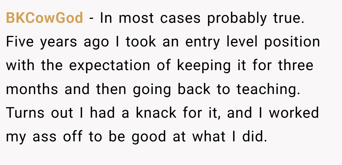 BKCowGod − In most cases probably true. Five years ago I took an entry level position with the expectation of keeping it for three months and then going back to teaching. Turns out I had a knack for it, and I worked my ass off to be good at what I did.