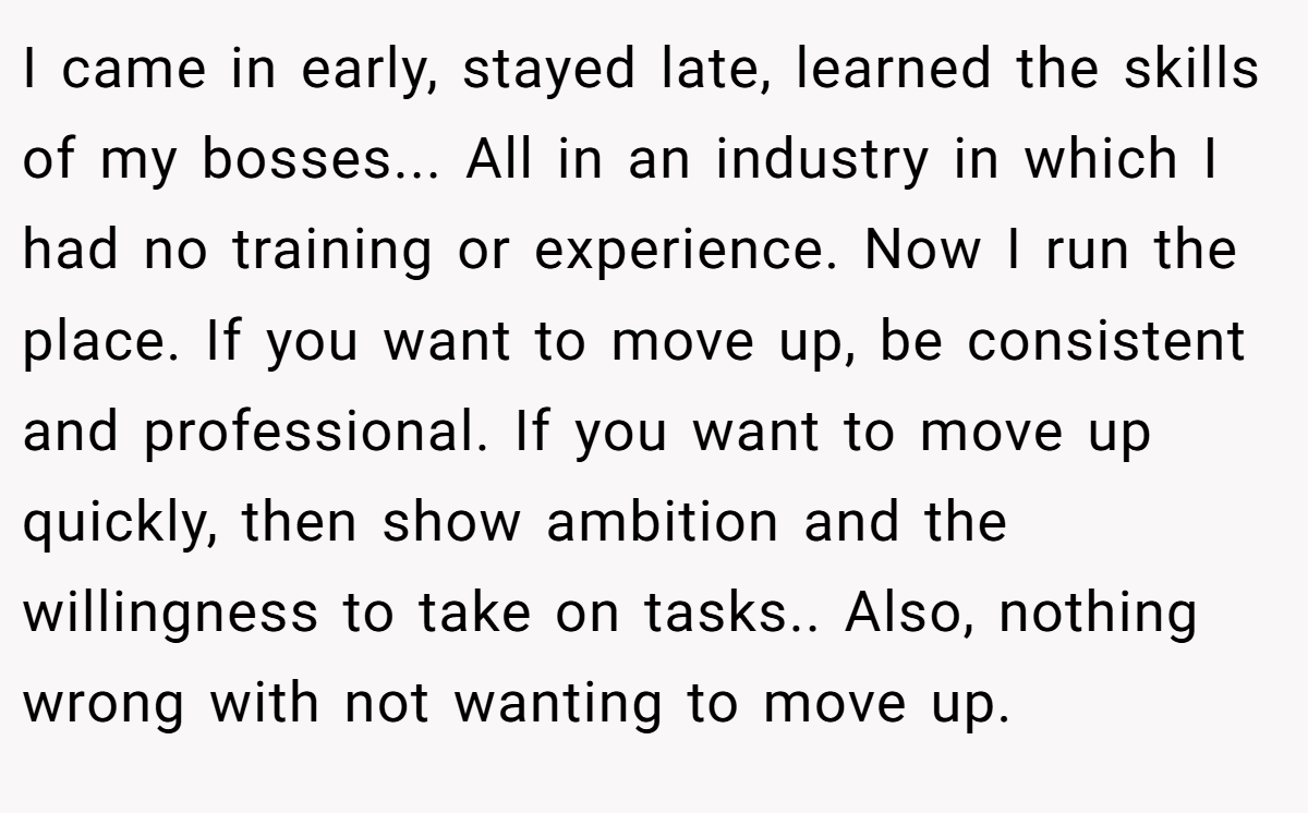 I came in early, stayed late, learned the skills of my bosses... All in an industry in which I had no training or experience. Now I run the place. If you want to move up, be consistent and professional. If you want to move up quickly, then show ambition and the willingness to take on tasks.. Also, nothing wrong with not wanting to move up.